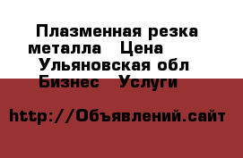 Плазменная резка металла › Цена ­ 12 - Ульяновская обл. Бизнес » Услуги   
